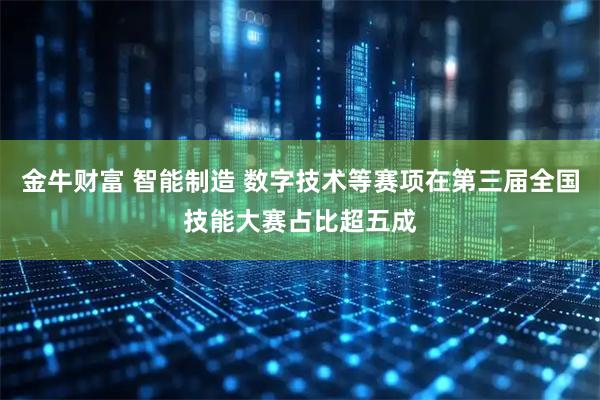 金牛财富 智能制造 数字技术等赛项在第三届全国技能大赛占比超五成