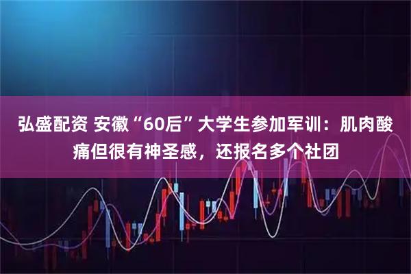 弘盛配资 安徽“60后”大学生参加军训：肌肉酸痛但很有神圣感，还报名多个社团