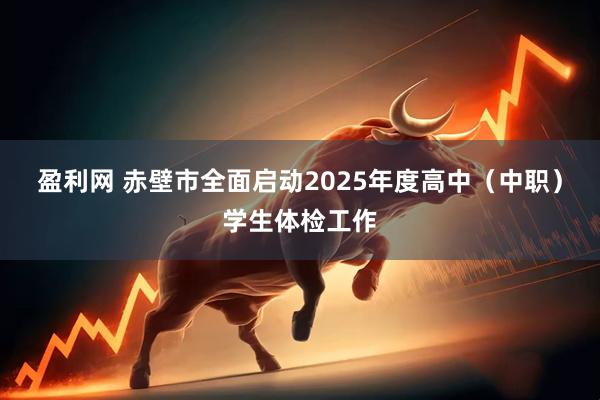 盈利网 赤壁市全面启动2025年度高中（中职）学生体检工作