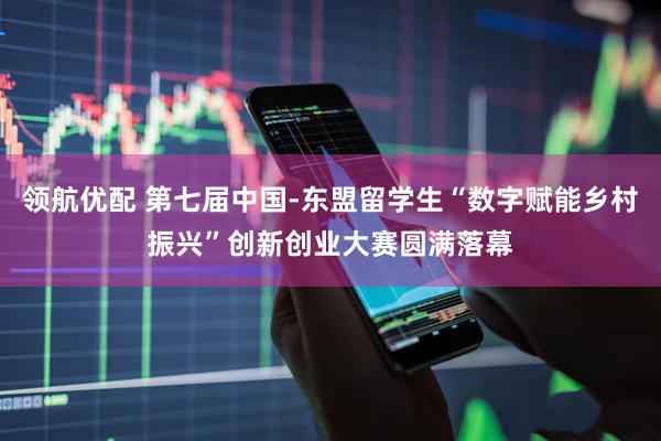 领航优配 第七届中国-东盟留学生“数字赋能乡村振兴”创新创业大赛圆满落幕