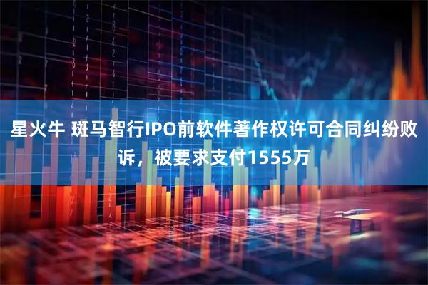 星火牛 斑马智行IPO前软件著作权许可合同纠纷败诉，被要求支付1555万