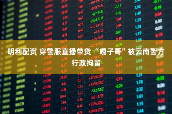 明利配资 穿警服直播带货 “嘎子哥”被云南警方行政拘留