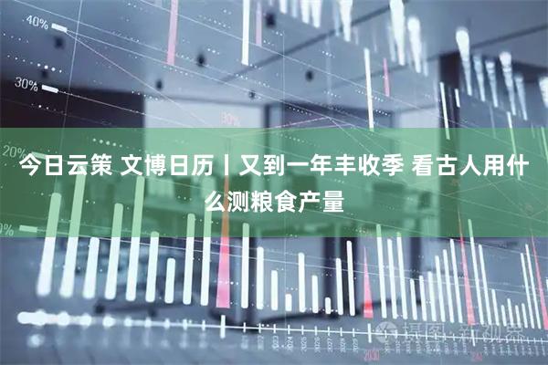 今日云策 文博日历丨又到一年丰收季 看古人用什么测粮食产量