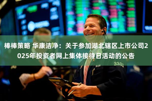棒棒策略 华康洁净：关于参加湖北辖区上市公司2025年投资者网上集体接待日活动的公告