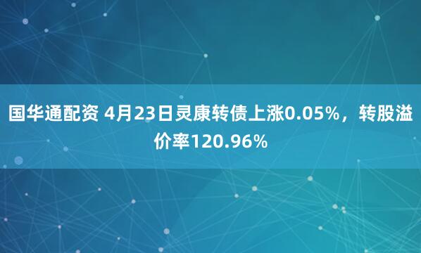 国华通配资 4月23日灵康转债上涨0.05%，转股溢价率120.96%