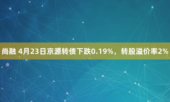 尚融 4月23日京源转债下跌0.19%，转股溢价率2%