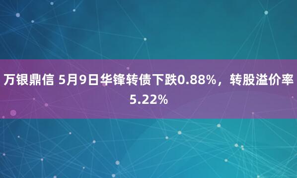 万银鼎信 5月9日华锋转债下跌0.88%，转股溢价率5.22%