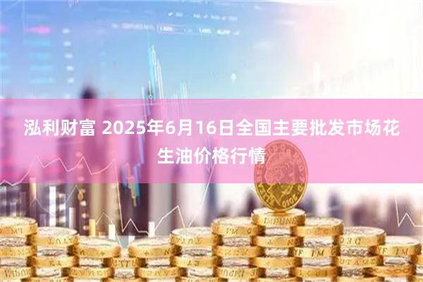 泓利财富 2025年6月16日全国主要批发市场花生油价格行情