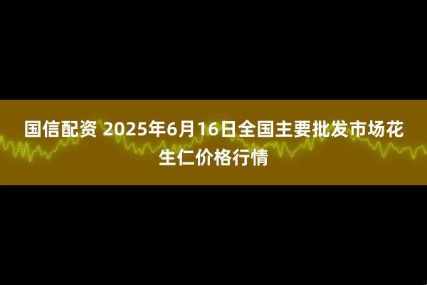 国信配资 2025年6月16日全国主要批发市场花生仁价格行情