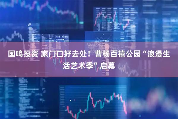 国鸣投资 家门口好去处！曹杨百禧公园“浪漫生活艺术季”启幕