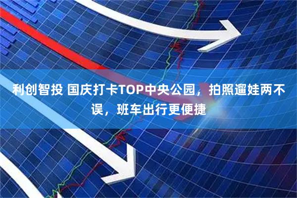 利创智投 国庆打卡TOP中央公园，拍照遛娃两不误，班车出行更便捷