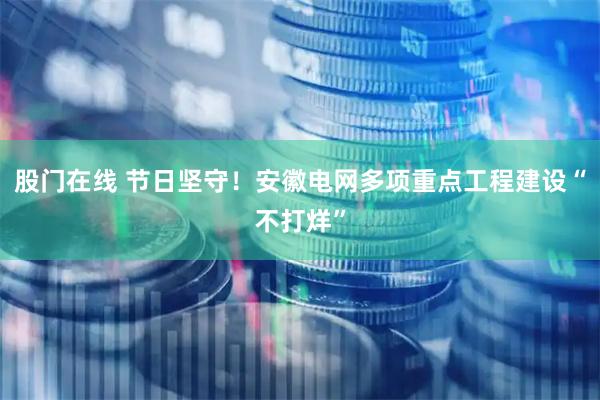 股门在线 节日坚守！安徽电网多项重点工程建设“不打烊”
