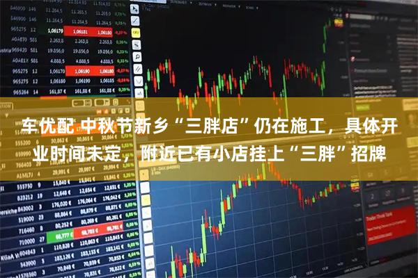 车优配 中秋节新乡“三胖店”仍在施工，具体开业时间未定，附近已有小店挂上“三胖”招牌