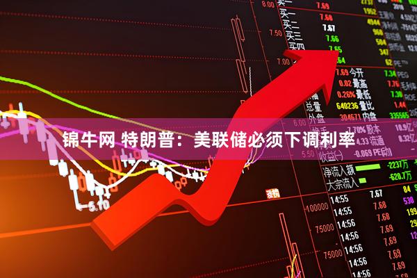 锦牛网 特朗普：美联储必须下调利率