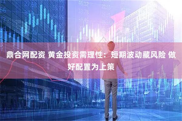 鼎合网配资 黄金投资需理性：短期波动藏风险 做好配置为上策