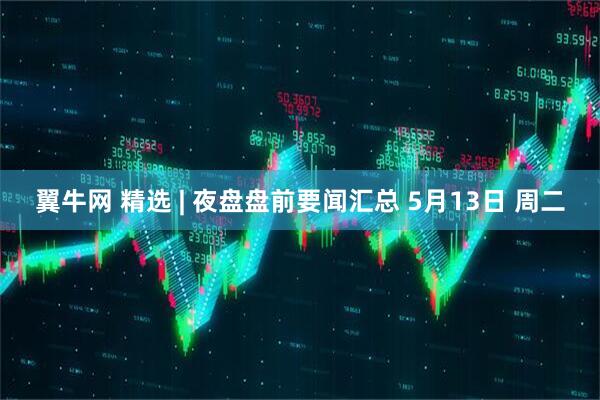 翼牛网 精选 | 夜盘盘前要闻汇总 5月13日 周二