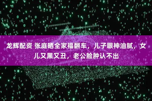 龙辉配资 张庭晒全家福翻车，儿子眼神油腻，女儿又黑又丑，老公脸肿认不出