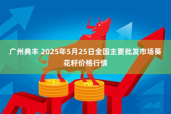 广州典丰 2025年5月25日全国主要批发市场葵花籽价格行情
