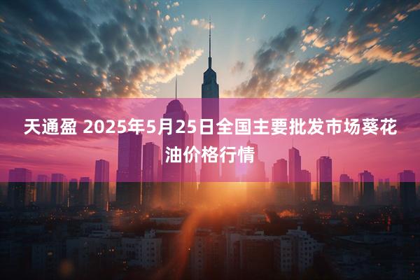 天通盈 2025年5月25日全国主要批发市场葵花油价格行情