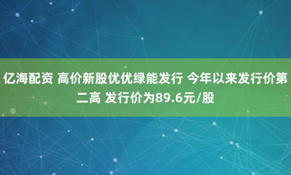 亿海配资 高价新股优优绿能发行 今年以来发行价第二高 发行价为89.6元/股