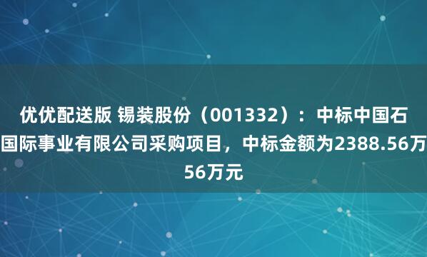 优优配送版 锡装股份（001332）：中标中国石化国际事业有限公司采购项目，中标金额为2388.56万元