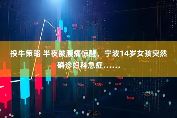 投牛策略 半夜被腹痛惊醒，宁波14岁女孩突然确诊妇科急症……