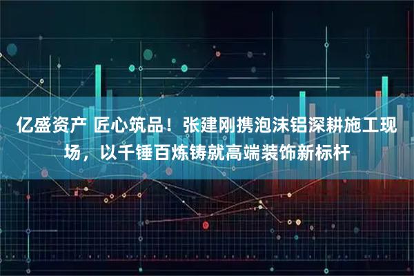 亿盛资产 匠心筑品！张建刚携泡沫铝深耕施工现场，以千锤百炼铸就高端装饰新标杆