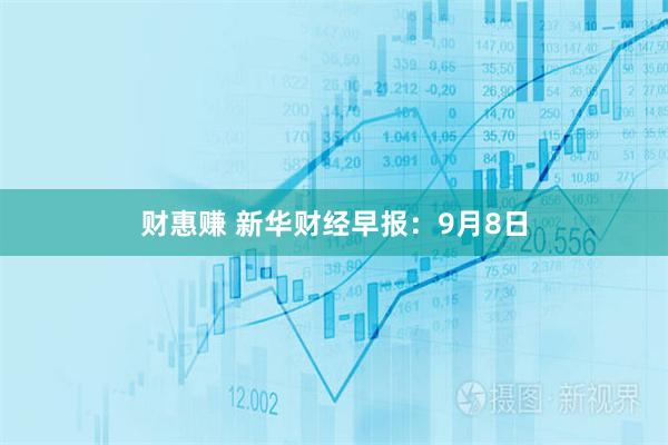 财惠赚 新华财经早报：9月8日