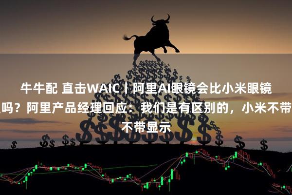 牛牛配 直击WAIC丨阿里AI眼镜会比小米眼镜便宜吗？阿里产品经理回应：我们是有区别的，小米不带显示